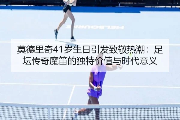 莫德里奇41岁生日引发致敬热潮：足坛传奇魔笛的独特价值与时代意义