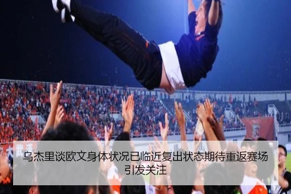 乌杰里谈欧文身体状况已临近复出状态期待重返赛场引发关注